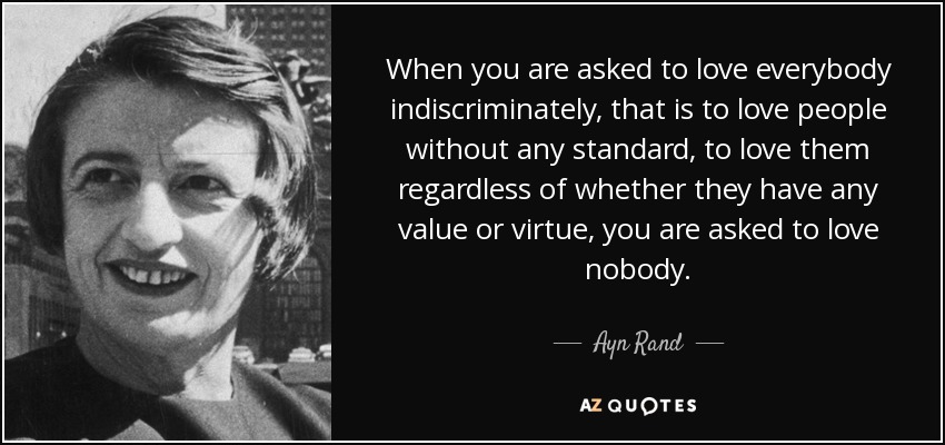 When you are asked to love everybody indiscriminately, that is to love people without any standard, to love them regardless of whether they have any value or virtue, you are asked to love nobody. - Ayn Rand