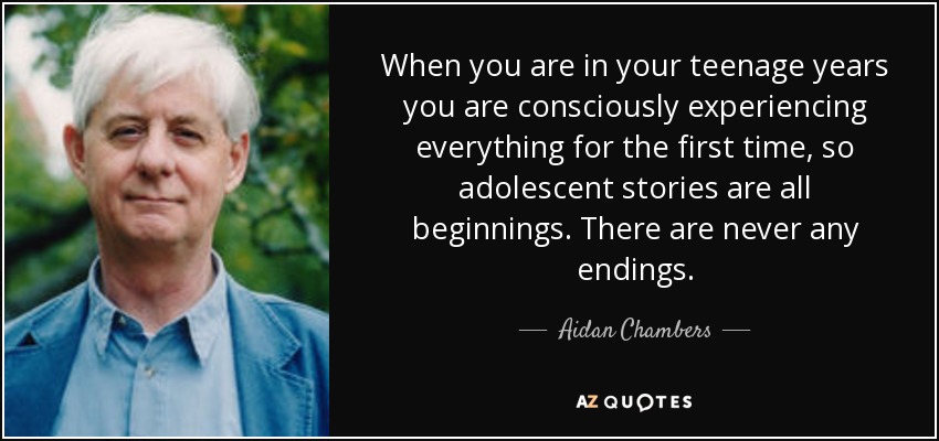 When you are in your teenage years you are consciously experiencing everything for the first time, so adolescent stories are all beginnings. There are never any endings. - Aidan Chambers