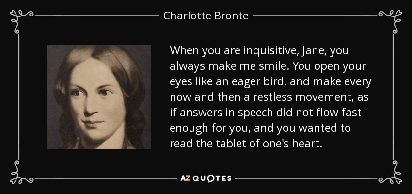 When you are inquisitive, Jane, you always make me smile. You open your eyes like an eager bird, and make every now and then a restless movement, as if answers in speech did not flow fast enough for you, and you wanted to read the tablet of one's heart. - Charlotte Bronte