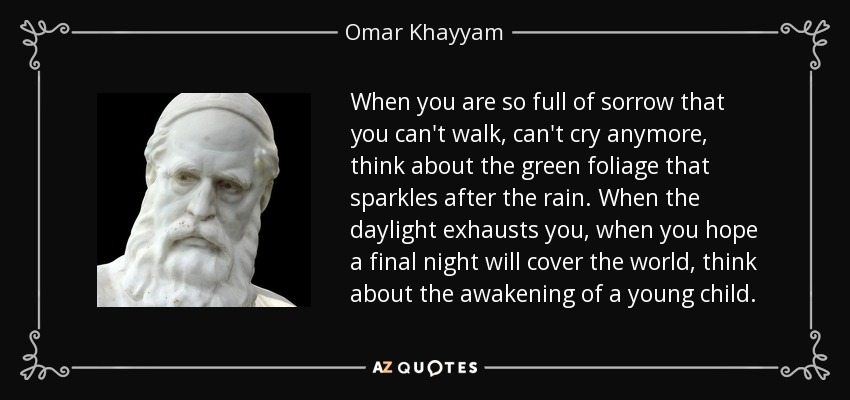 Cuando estés tan lleno de tristeza que no puedas caminar, no puedas llorar más, piensa en el verde follaje que brilla después de la lluvia. Cuando la luz del día te agote, cuando esperes que una última noche cubra el mundo, piensa en el despertar de un niño pequeño. - Omar Khayyam