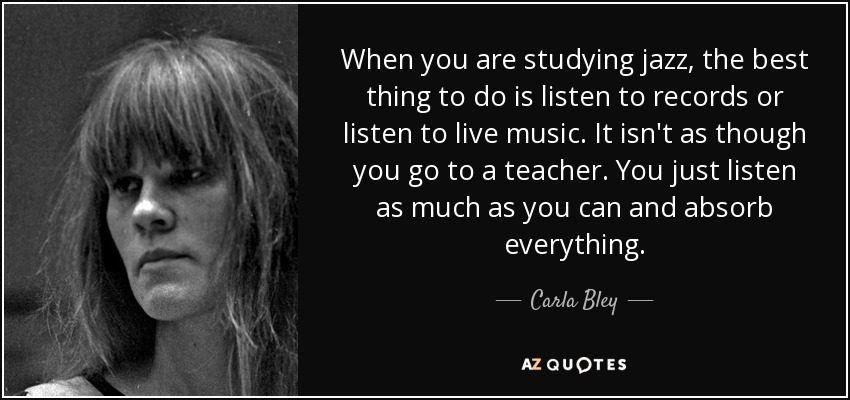 When you are studying jazz, the best thing to do is listen to records or listen to live music. It isn't as though you go to a teacher. You just listen as much as you can and absorb everything. - Carla Bley