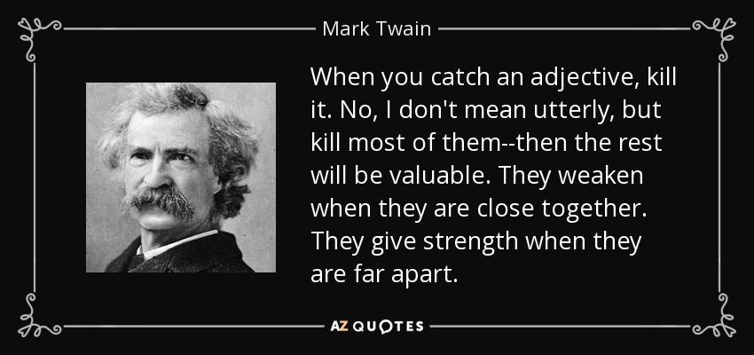 When you catch an adjective, kill it. No, I don't mean utterly, but kill most of them--then the rest will be valuable. They weaken when they are close together. They give strength when they are far apart. - Mark Twain