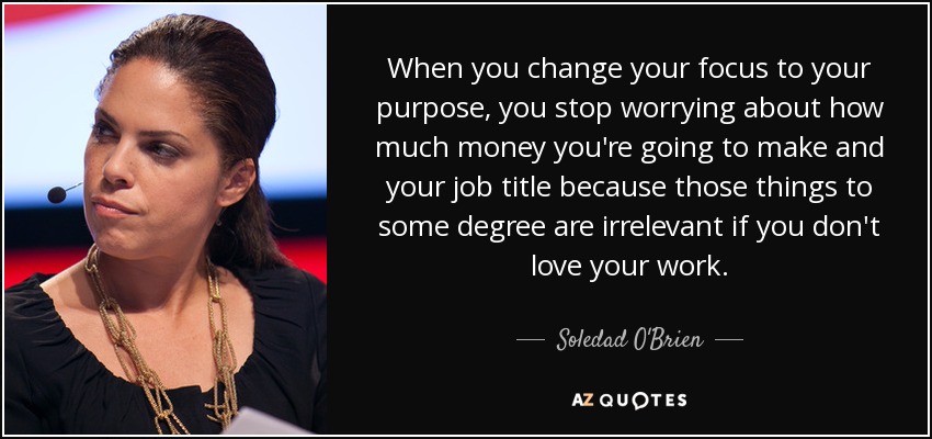 When you change your focus to your purpose, you stop worrying about how much money you're going to make and your job title because those things to some degree are irrelevant if you don't love your work. - Soledad O'Brien