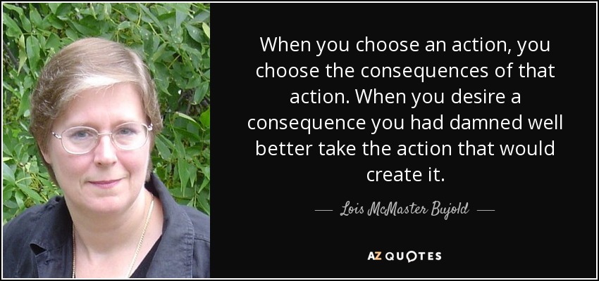 When you choose an action, you choose the consequences of that action. When you desire a consequence you had damned well better take the action that would create it. - Lois McMaster Bujold