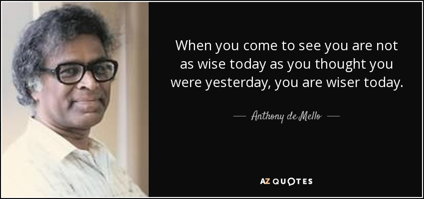 When you come to see you are not as wise today as you thought you were yesterday, you are wiser today. - Anthony de Mello