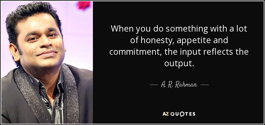 When you do something with a lot of honesty, appetite and commitment, the input reflects the output. - A. R. Rahman