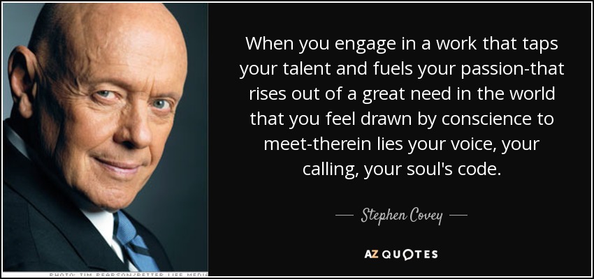 When you engage in a work that taps your talent and fuels your passion-that rises out of a great need in the world that you feel drawn by conscience to meet-therein lies your voice, your calling, your soul's code. - Stephen Covey