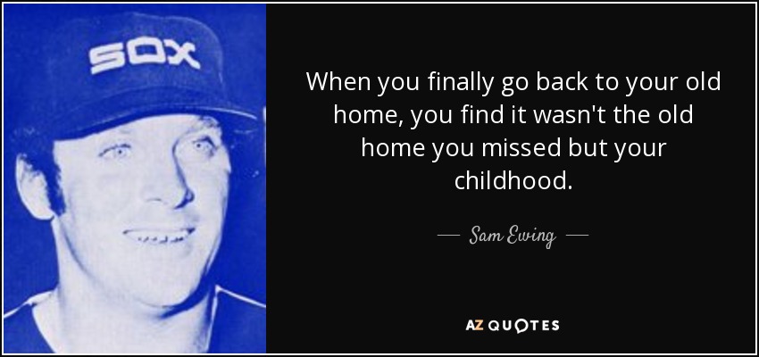 Cuando por fin vuelves a tu antiguo hogar, descubres que no era el antiguo hogar lo que echabas de menos, sino tu infancia. - Sam Ewing