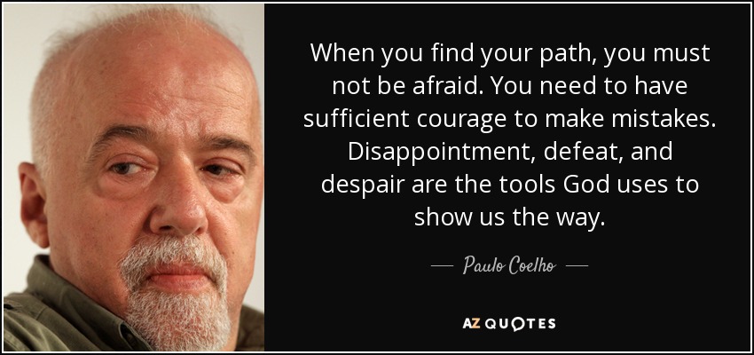 When you find your path, you must not be afraid. You need to have sufficient courage to make mistakes. Disappointment, defeat, and despair are the tools God uses to show us the way. - Paulo Coelho