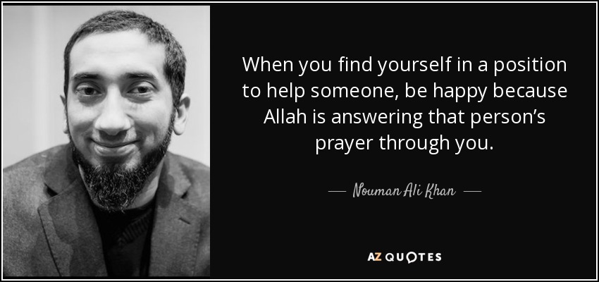 When you find yourself in a position to help someone, be happy because Allah is answering that person’s prayer through you. - Nouman Ali Khan