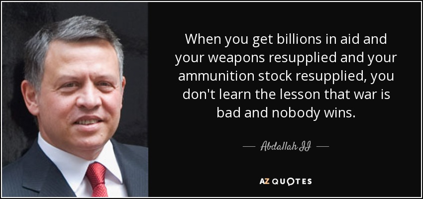 Cuando se reciben miles de millones en ayudas y se reabastecen las armas y las existencias de munición, no se aprende la lección de que la guerra es mala y nadie gana. - Abdallah II