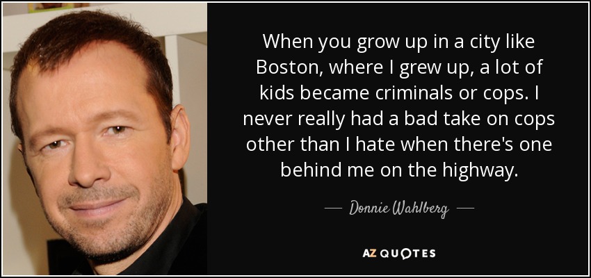 Cuando creces en una ciudad como Boston, donde yo crecí, muchos niños se convierten en criminales o policías. Nunca he tenido una mala opinión de los polis, aparte de que odio cuando hay uno detrás de mí en la autopista. - Donnie Wahlberg