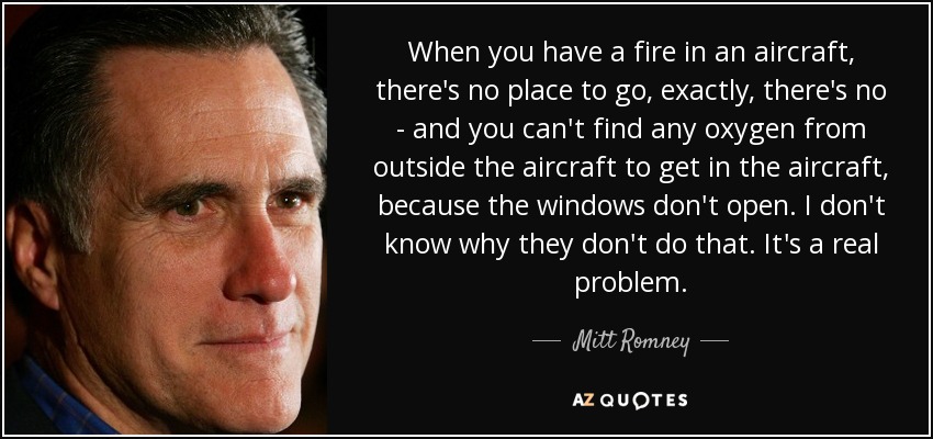 When you have a fire in an aircraft, there's no place to go, exactly, there's no - and you can't find any oxygen from outside the aircraft to get in the aircraft, because the windows don't open. I don't know why they don't do that. It's a real problem. - Mitt Romney