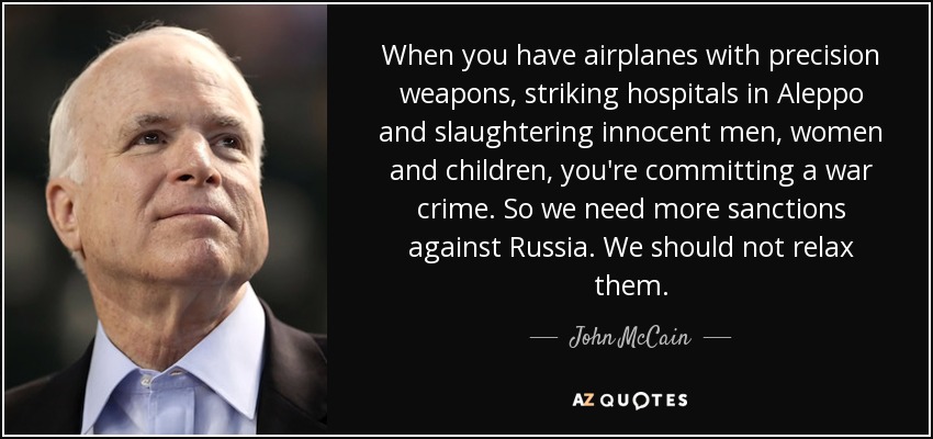 When you have airplanes with precision weapons, striking hospitals in Aleppo and slaughtering innocent men, women and children, you're committing a war crime. So we need more sanctions against Russia. We should not relax them. - John McCain