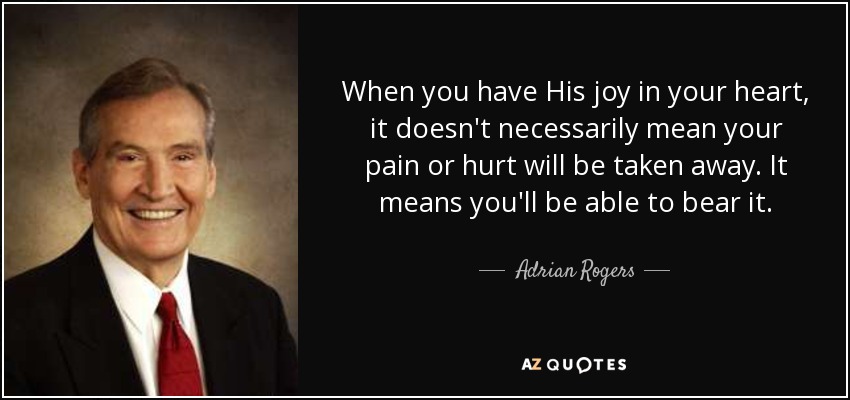 When you have His joy in your heart, it doesn't necessarily mean your pain or hurt will be taken away. It means you'll be able to bear it. - Adrian Rogers