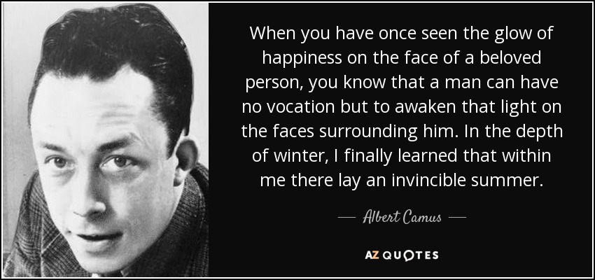 When you have once seen the glow of happiness on the face of a beloved person, you know that a man can have no vocation but to awaken that light on the faces surrounding him. In the depth of winter, I finally learned that within me there lay an invincible summer. - Albert Camus