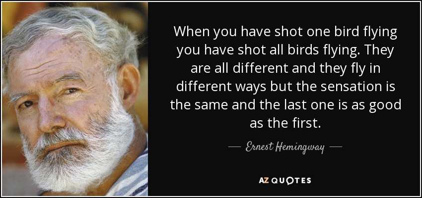 When you have shot one bird flying you have shot all birds flying. They are all different and they fly in different ways but the sensation is the same and the last one is as good as the first. - Ernest Hemingway