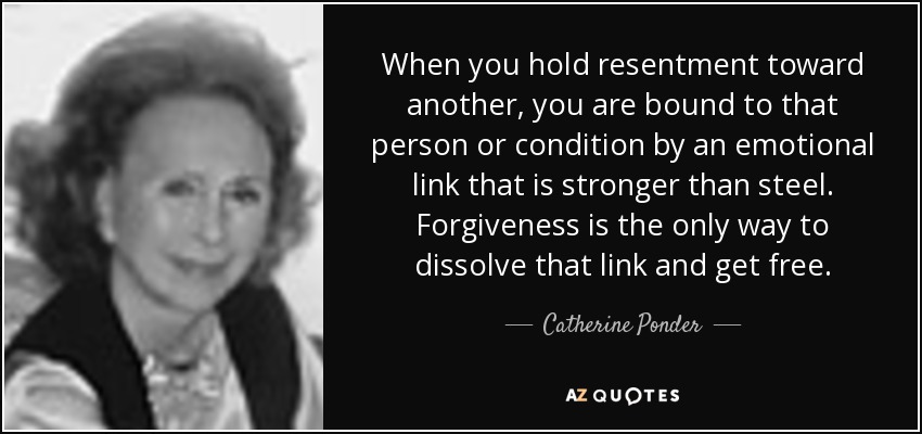 When you hold resentment toward another, you are bound to that person or condition by an emotional link that is stronger than steel. Forgiveness is the only way to dissolve that link and get free. - Catherine Ponder