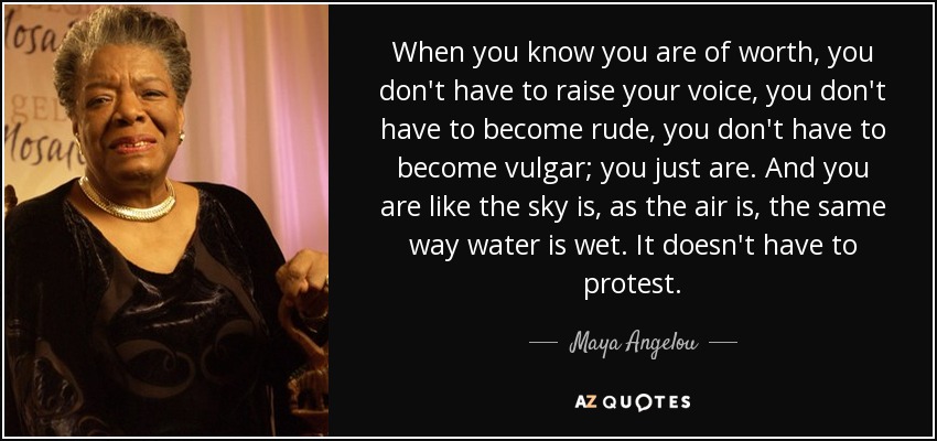 When you know you are of worth, you don't have to raise your voice, you don't have to become rude, you don't have to become vulgar; you just are. And you are like the sky is, as the air is, the same way water is wet. It doesn't have to protest. - Maya Angelou