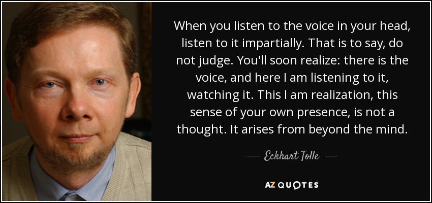 When you listen to the voice in your head, listen to it impartially. That is to say, do not judge. You'll soon realize: there is the voice, and here I am listening to it, watching it. This I am realization, this sense of your own presence, is not a thought. It arises from beyond the mind. - Eckhart Tolle