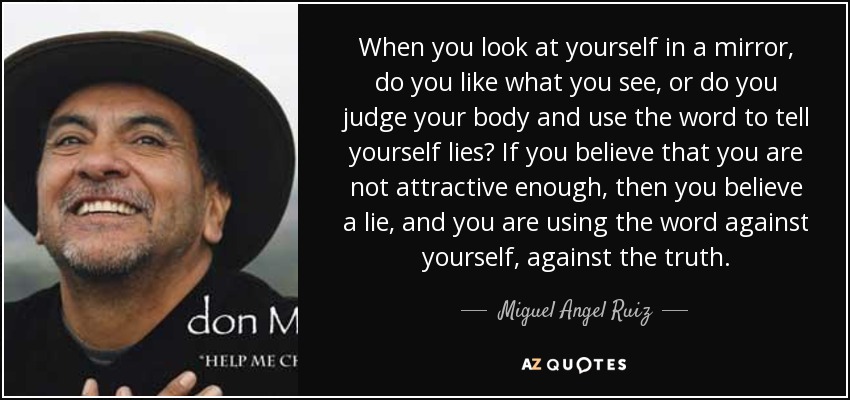When you look at yourself in a mirror, do you like what you see, or do you judge your body and use the word to tell yourself lies? If you believe that you are not attractive enough, then you believe a lie, and you are using the word against yourself, against the truth. - Miguel Angel Ruiz