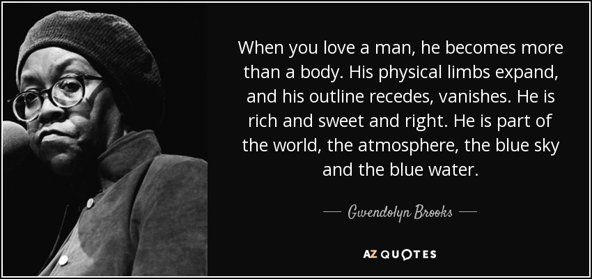 When you love a man, he becomes more than a body. His physical limbs expand, and his outline recedes, vanishes. He is rich and sweet and right. He is part of the world, the atmosphere, the blue sky and the blue water. - Gwendolyn Brooks