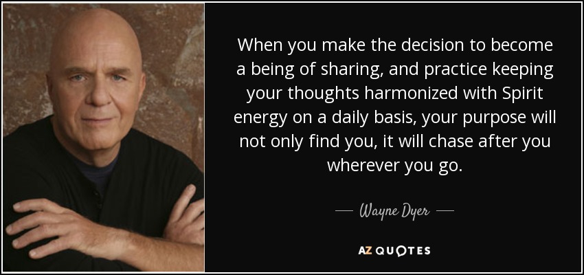 When you make the decision to become a being of sharing, and practice keeping your thoughts harmonized with Spirit energy on a daily basis, your purpose will not only find you, it will chase after you wherever you go. - Wayne Dyer