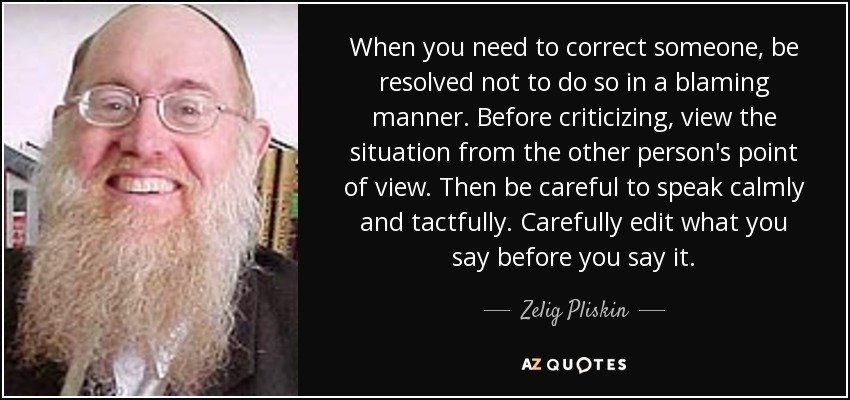 When you need to correct someone, be resolved not to do so in a blaming manner. Before criticizing, view the situation from the other person's point of view. Then be careful to speak calmly and tactfully. Carefully edit what you say before you say it. - Zelig Pliskin