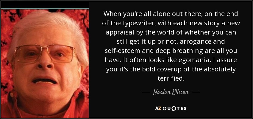 When you're all alone out there, on the end of the typewriter, with each new story a new appraisal by the world of whether you can still get it up or not, arrogance and self-esteem and deep breathing are all you have. It often looks like egomania. I assure you it's the bold coverup of the absolutely terrified. - Harlan Ellison