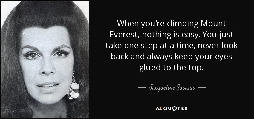 When you're climbing Mount Everest, nothing is easy. You just take one step at a time, never look back and always keep your eyes glued to the top. - Jacqueline Susann