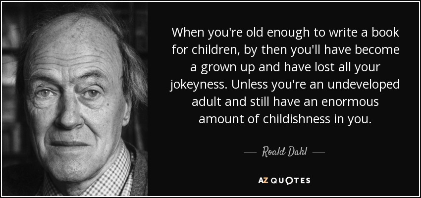 When you're old enough to write a book for children, by then you'll have become a grown up and have lost all your jokeyness. Unless you're an undeveloped adult and still have an enormous amount of childishness in you. - Roald Dahl