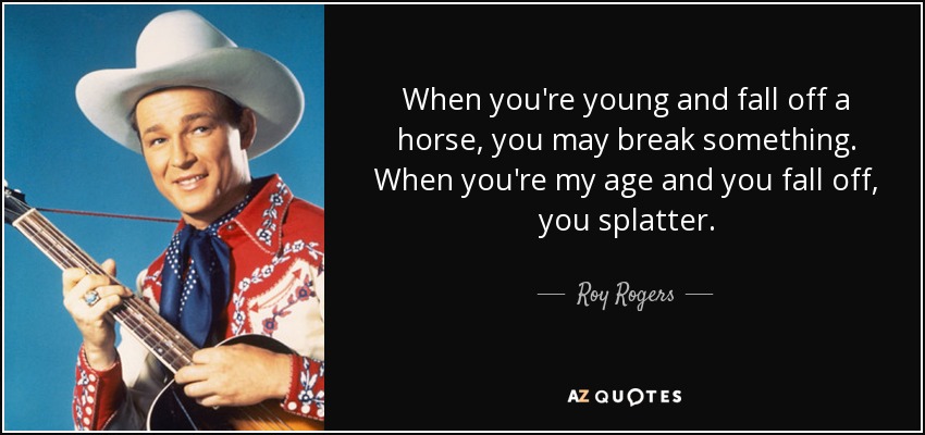When you're young and fall off a horse, you may break something. When you're my age and you fall off, you splatter. - Roy Rogers