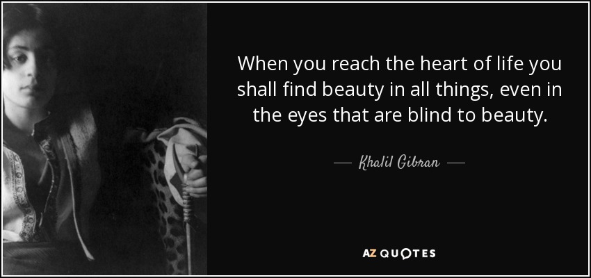 When you reach the heart of life you shall find beauty in all things, even in the eyes that are blind to beauty. - Khalil Gibran