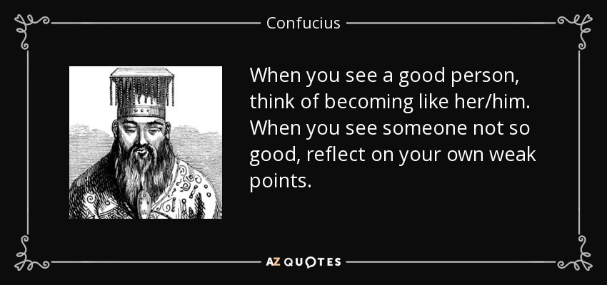 When you see a good person, think of becoming like her/him. When you see someone not so good, reflect on your own weak points. - Confucius