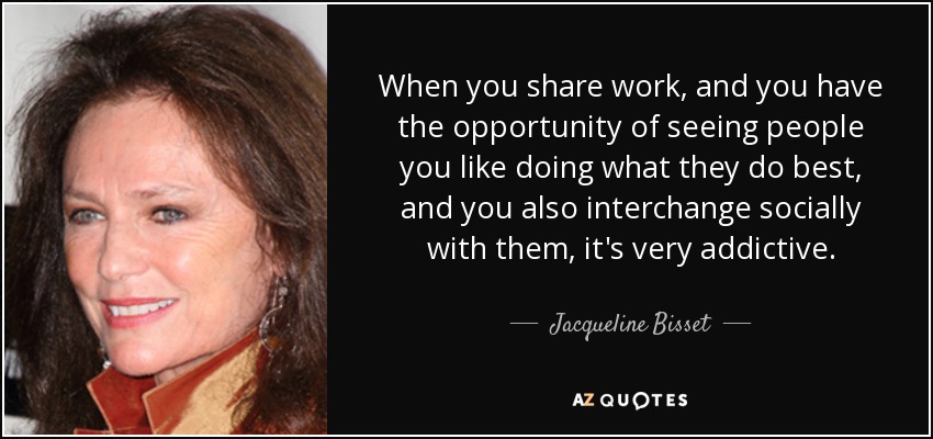 When you share work, and you have the opportunity of seeing people you like doing what they do best, and you also interchange socially with them, it's very addictive. - Jacqueline Bisset