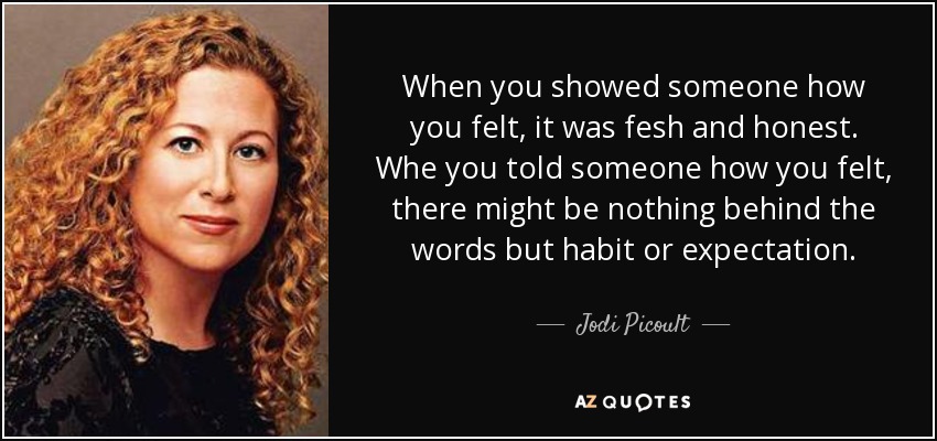 When you showed someone how you felt, it was fesh and honest. Whe you told someone how you felt, there might be nothing behind the words but habit or expectation. - Jodi Picoult