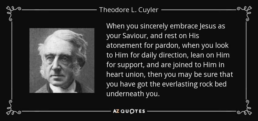 When you sincerely embrace Jesus as your Saviour, and rest on His atonement for pardon, when you look to Him for daily direction, lean on Him for support, and are joined to Him in heart union, then you may be sure that you have got the everlasting rock bed underneath you. - Theodore L. Cuyler