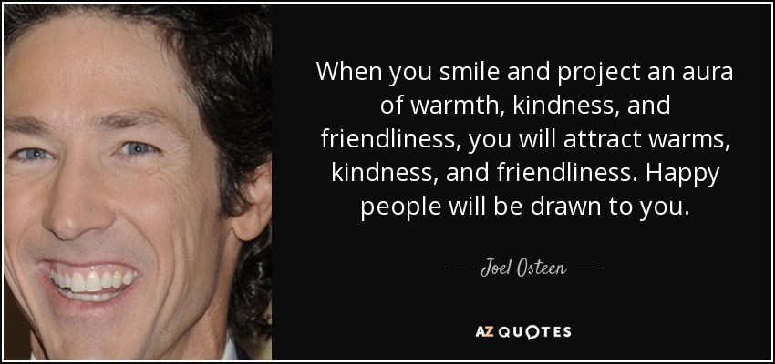 When you smile and project an aura of warmth, kindness, and friendliness, you will attract warms, kindness, and friendliness. Happy people will be drawn to you. - Joel Osteen