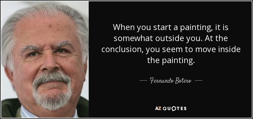 When you start a painting, it is somewhat outside you. At the conclusion, you seem to move inside the painting. - Fernando Botero
