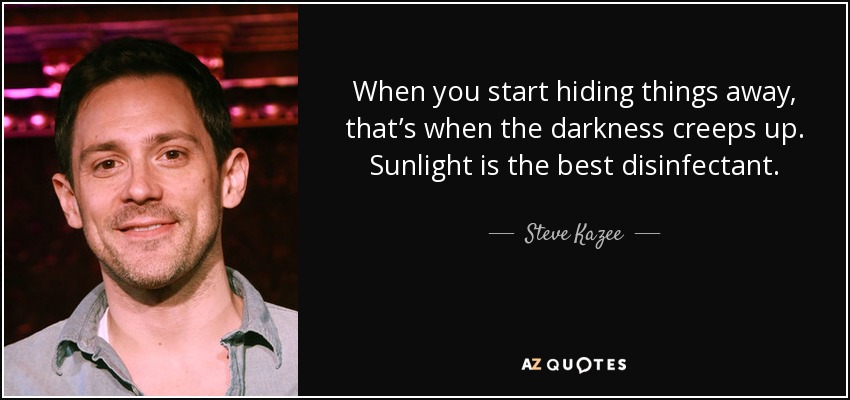 Cuando empiezas a esconder las cosas, es cuando la oscuridad se arrastra. La luz del sol es el mejor desinfectante. - Steve Kazee