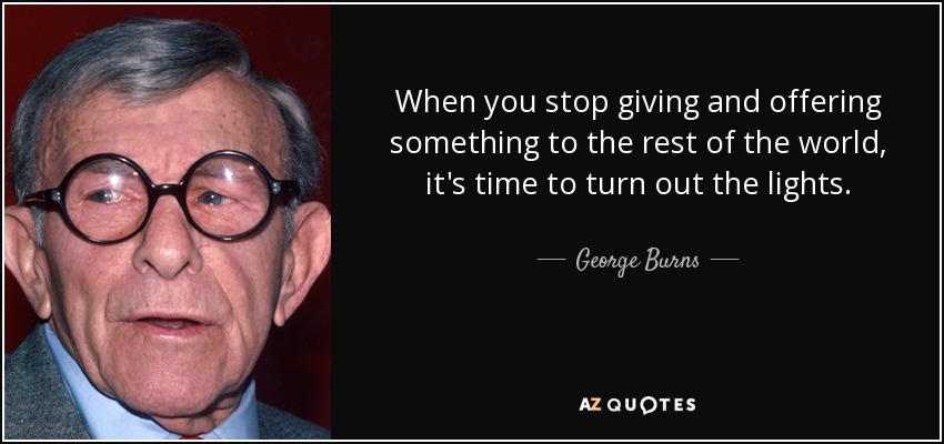 When you stop giving and offering something to the rest of the world, it's time to turn out the lights. - George Burns