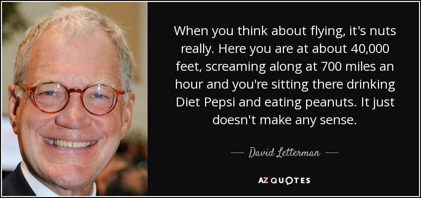 When you think about flying, it's nuts really. Here you are at about 40,000 feet, screaming along at 700 miles an hour and you're sitting there drinking Diet Pepsi and eating peanuts. It just doesn't make any sense. - David Letterman