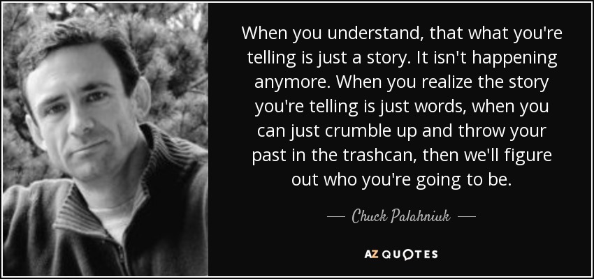 When you understand, that what you're telling is just a story. It isn't happening anymore. When you realize the story you're telling is just words, when you can just crumble up and throw your past in the trashcan, then we'll figure out who you're going to be. - Chuck Palahniuk