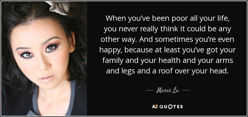 When you’ve been poor all your life, you never really think it could be any other way. And sometimes you’re even happy, because at least you’ve got your family and your health and your arms and legs and a roof over your head. - Marie Lu