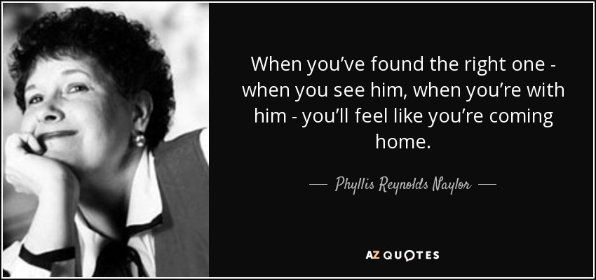 When you’ve found the right one - when you see him, when you’re with him - you’ll feel like you’re coming home. - Phyllis Reynolds Naylor