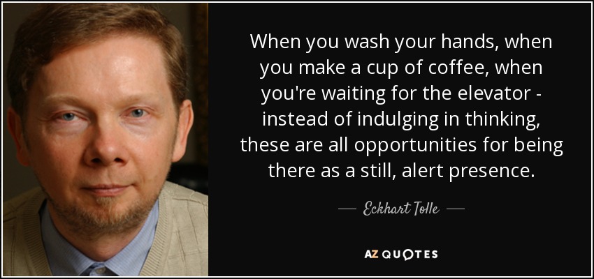 When you wash your hands, when you make a cup of coffee, when you're waiting for the elevator - instead of indulging in thinking, these are all opportunities for being there as a still, alert presence. - Eckhart Tolle