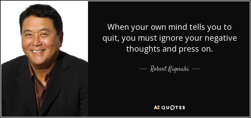 When your own mind tells you to quit, you must ignore your negative thoughts and press on. - Robert Kiyosaki