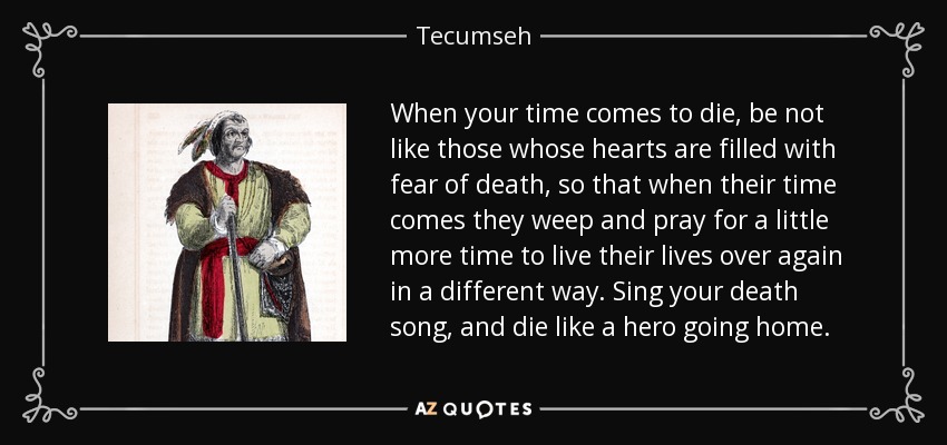 When your time comes to die, be not like those whose hearts are filled with fear of death, so that when their time comes they weep and pray for a little more time to live their lives over again in a different way. Sing your death song, and die like a hero going home. - Tecumseh
