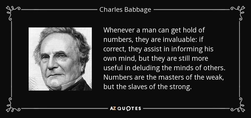 Whenever a man can get hold of numbers, they are invaluable: if correct, they assist in informing his own mind, but they are still more useful in deluding the minds of others. Numbers are the masters of the weak, but the slaves of the strong. - Charles Babbage