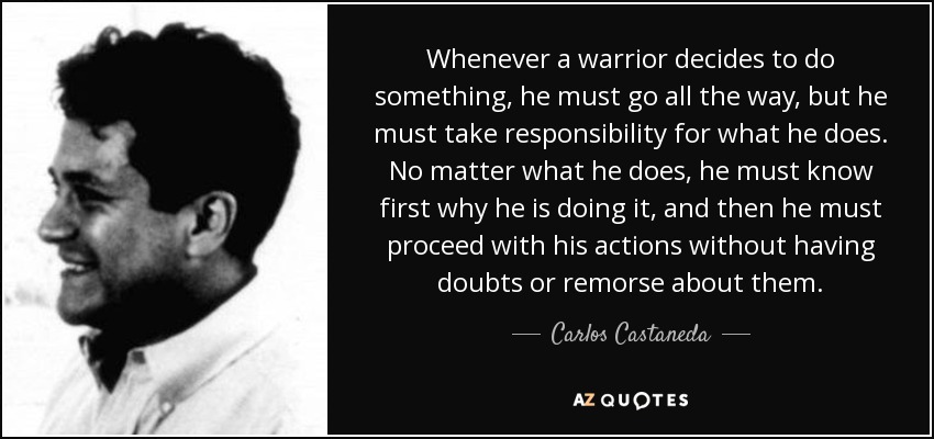 Whenever a warrior decides to do something, he must go all the way, but he must take responsibility for what he does. No matter what he does, he must know first why he is doing it, and then he must proceed with his actions without having doubts or remorse about them. - Carlos Castaneda